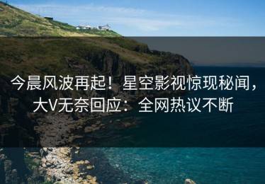 今晨风波再起！星空影视惊现秘闻，大V无奈回应：全网热议不断