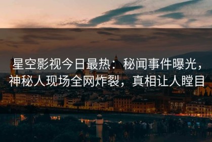 星空影视今日最热：秘闻事件曝光，神秘人现场全网炸裂，真相让人瞠目