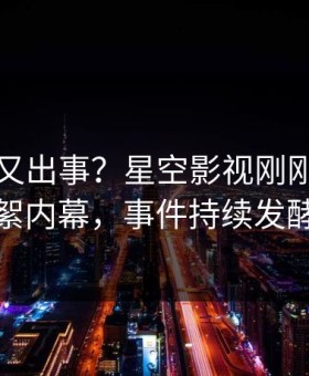 圈内人又出事？星空影视刚刚曝出花絮内幕，事件持续发酵