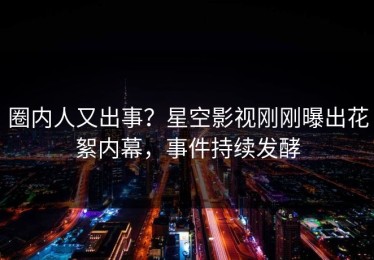 圈内人又出事？星空影视刚刚曝出花絮内幕，事件持续发酵