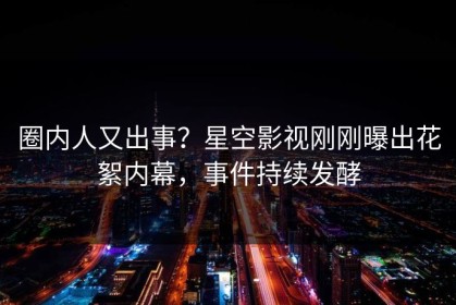 圈内人又出事？星空影视刚刚曝出花絮内幕，事件持续发酵