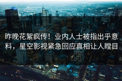 昨晚花絮疯传！业内人士被指出乎意料，星空影视紧急回应真相让人瞠目