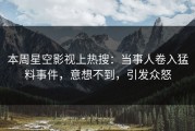 本周星空影视上热搜：当事人卷入猛料事件，意想不到，引发众怒