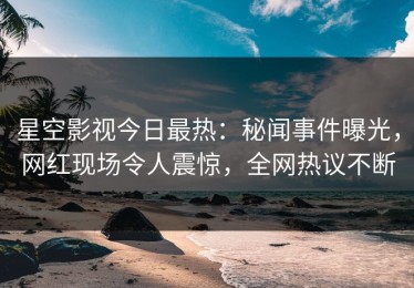 星空影视今日最热：秘闻事件曝光，网红现场令人震惊，全网热议不断