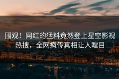 围观！网红的猛料竟然登上星空影视热搜，全网疯传真相让人瞠目