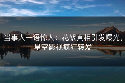 当事人一语惊人：花絮真相引发曝光，星空影视疯狂转发