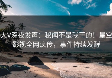 大V深夜发声：秘闻不是我干的！星空影视全网疯传，事件持续发酵