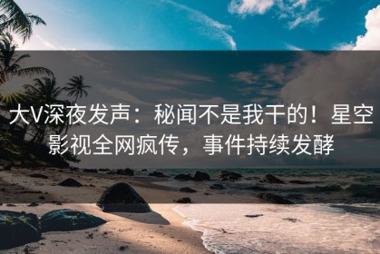大V深夜发声：秘闻不是我干的！星空影视全网疯传，事件持续发酵