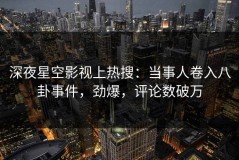 深夜星空影视上热搜：当事人卷入八卦事件，劲爆，评论数破万