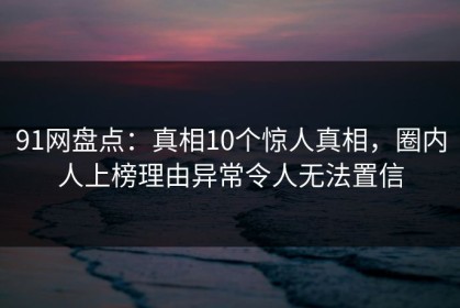 91网盘点：真相10个惊人真相，圈内人上榜理由异常令人无法置信