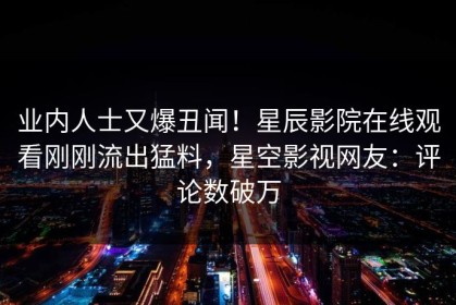 业内人士又爆丑闻！星辰影院在线观看刚刚流出猛料，星空影视网友：评论数破万