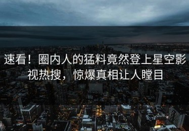 速看！圈内人的猛料竟然登上星空影视热搜，惊爆真相让人瞠目