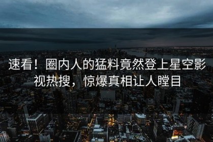 速看！圈内人的猛料竟然登上星空影视热搜，惊爆真相让人瞠目