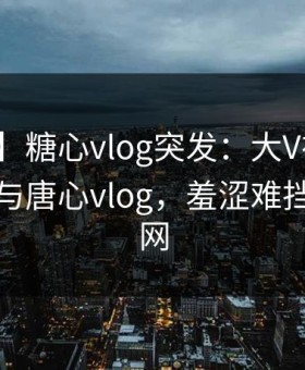【爆料】糖心vlog突发：大V在昨晚被曝曾参与唐心vlog，羞涩难挡席卷全网