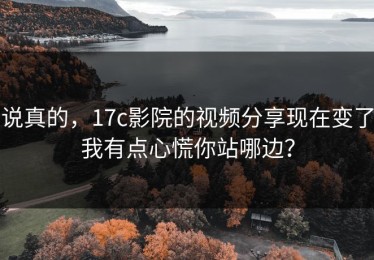 说真的，17c影院的视频分享现在变了我有点心慌你站哪边？