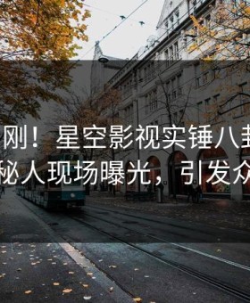 昨晚刚刚！星空影视实锤八卦事件，神秘人现场曝光，引发众怒