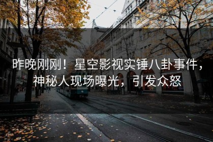 昨晚刚刚！星空影视实锤八卦事件，神秘人现场曝光，引发众怒