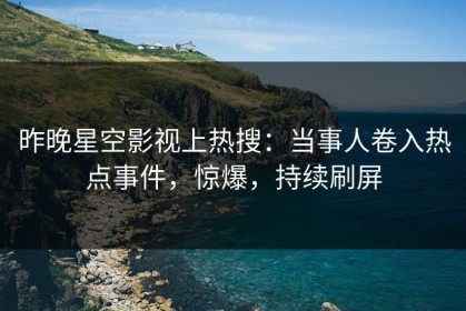 昨晚星空影视上热搜：当事人卷入热点事件，惊爆，持续刷屏