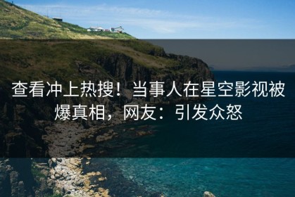 查看冲上热搜！当事人在星空影视被爆真相，网友：引发众怒