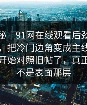 冷门揭秘｜91网在线观看后劲重得有点离谱，把冷门边角变成主线，懂的人已经开始对照旧帖了，真正关键的不是表面那层