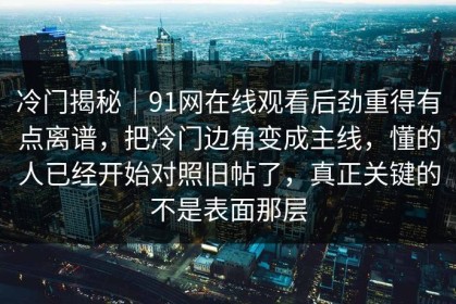 冷门揭秘｜91网在线观看后劲重得有点离谱，把冷门边角变成主线，懂的人已经开始对照旧帖了，真正关键的不是表面那层