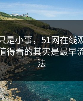 原以为只是小事，51网在线观看这条线真正值得看的其实是最早流出的说法