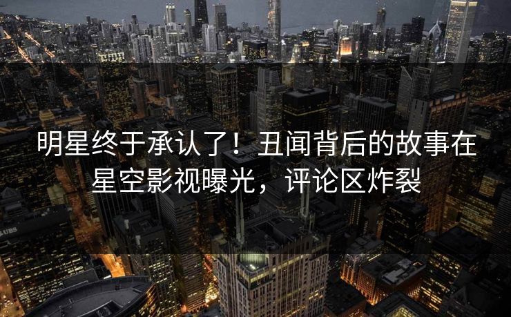 明星终于承认了！丑闻背后的故事在星空影视曝光，评论区炸裂