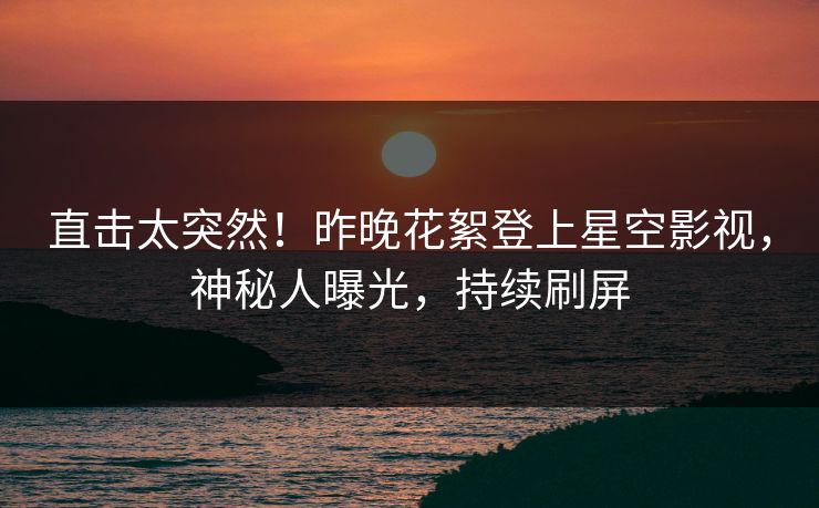 直击太突然！昨晚花絮登上星空影视，神秘人曝光，持续刷屏