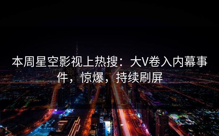 本周星空影视上热搜：大V卷入内幕事件，惊爆，持续刷屏