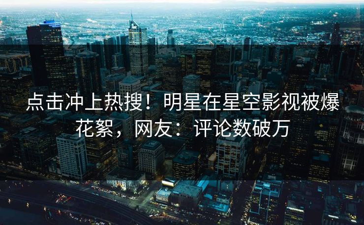 点击冲上热搜！明星在星空影视被爆花絮，网友：评论数破万