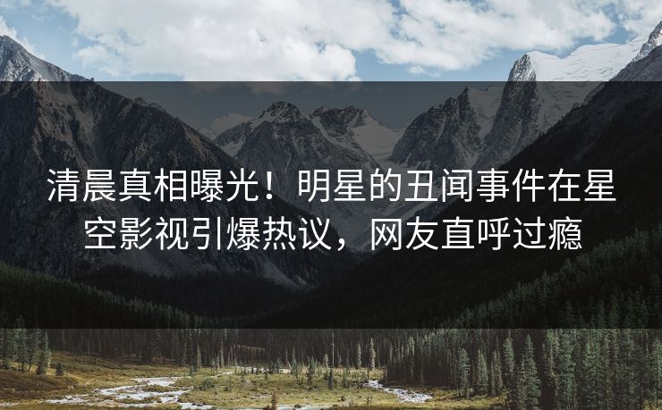 清晨真相曝光！明星的丑闻事件在星空影视引爆热议，网友直呼过瘾