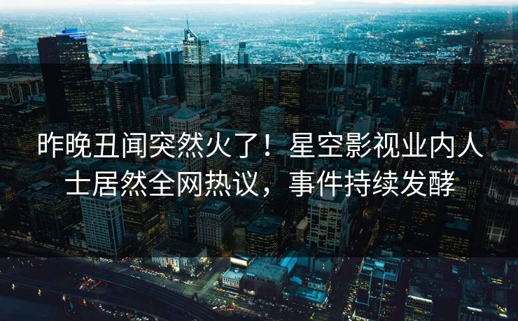 昨晚丑闻突然火了！星空影视业内人士居然全网热议，事件持续发酵