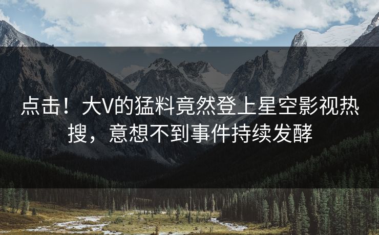 点击！大V的猛料竟然登上星空影视热搜，意想不到事件持续发酵