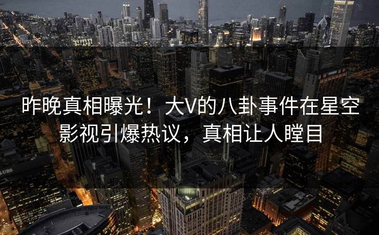 昨晚真相曝光！大V的八卦事件在星空影视引爆热议，真相让人瞠目