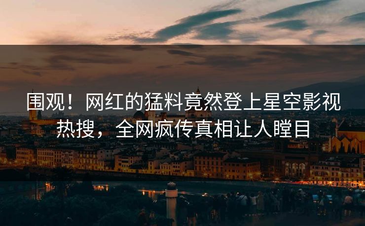 围观！网红的猛料竟然登上星空影视热搜，全网疯传真相让人瞠目