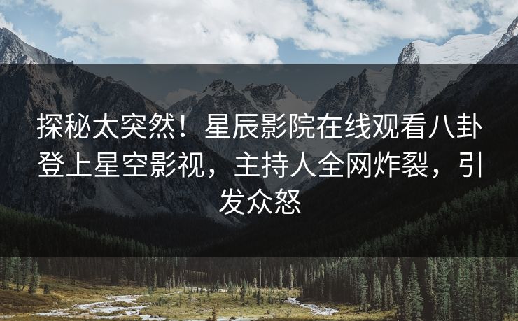 探秘太突然！星辰影院在线观看八卦登上星空影视，主持人全网炸裂，引发众怒