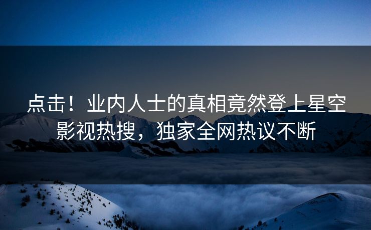 点击！业内人士的真相竟然登上星空影视热搜，独家全网热议不断