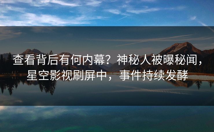 查看背后有何内幕？神秘人被曝秘闻，星空影视刷屏中，事件持续发酵