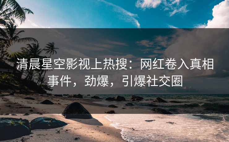 清晨星空影视上热搜：网红卷入真相事件，劲爆，引爆社交圈