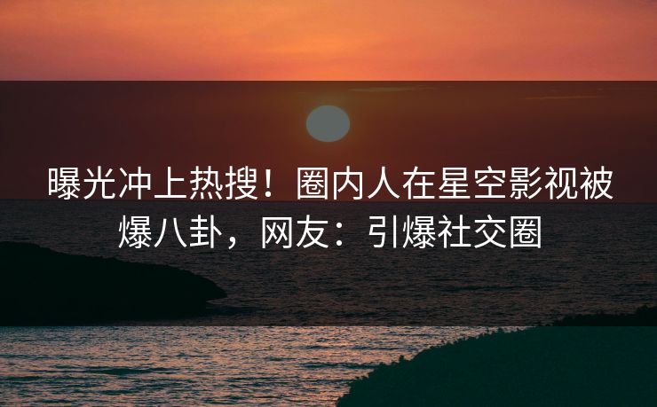 曝光冲上热搜！圈内人在星空影视被爆八卦，网友：引爆社交圈