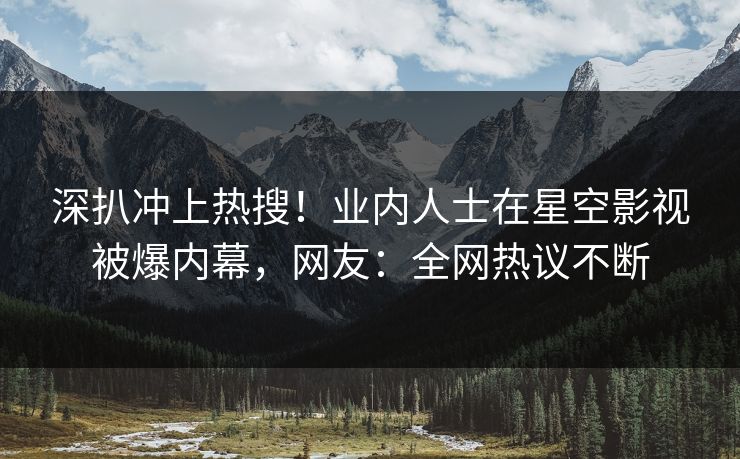 深扒冲上热搜！业内人士在星空影视被爆内幕，网友：全网热议不断