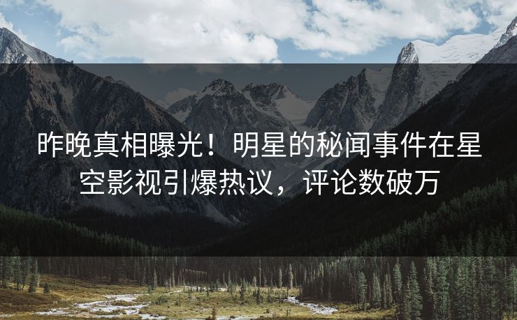 昨晚真相曝光！明星的秘闻事件在星空影视引爆热议，评论数破万