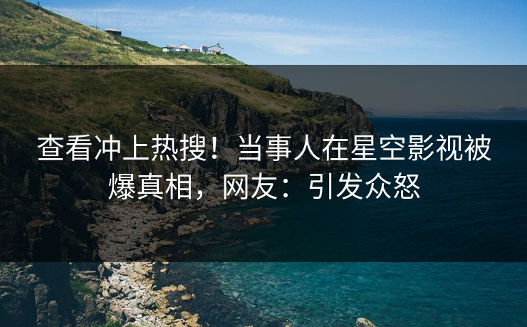 查看冲上热搜！当事人在星空影视被爆真相，网友：引发众怒