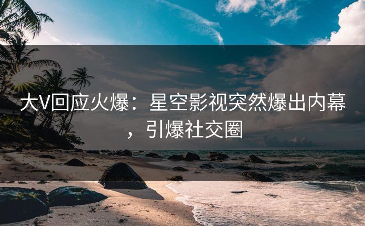 大V回应火爆：星空影视突然爆出内幕，引爆社交圈