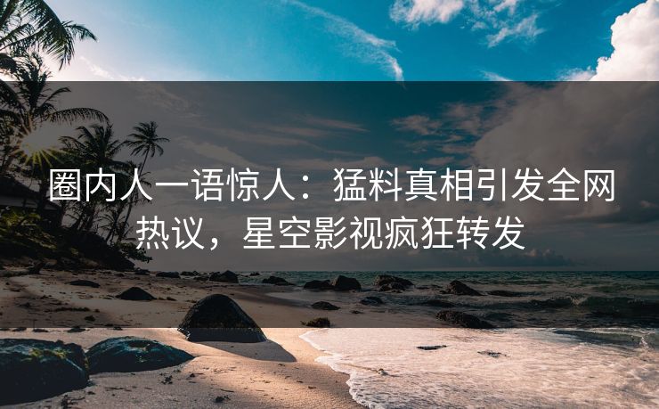 圈内人一语惊人：猛料真相引发全网热议，星空影视疯狂转发