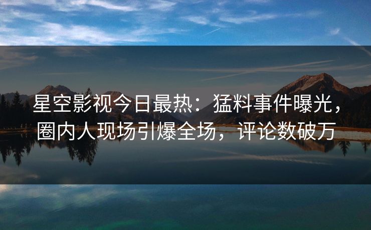 星空影视今日最热：猛料事件曝光，圈内人现场引爆全场，评论数破万