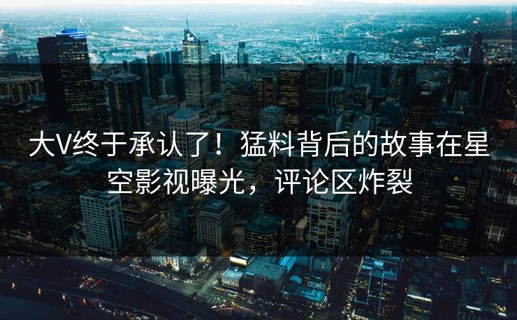 大V终于承认了！猛料背后的故事在星空影视曝光，评论区炸裂