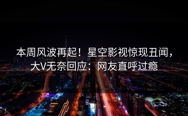 本周风波再起！星空影视惊现丑闻，大V无奈回应：网友直呼过瘾