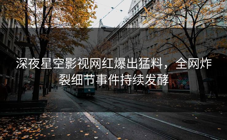深夜星空影视网红爆出猛料，全网炸裂细节事件持续发酵