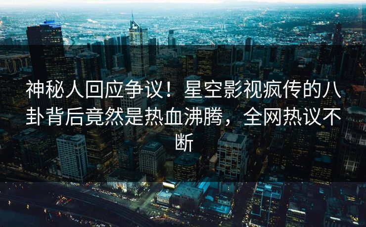 神秘人回应争议！星空影视疯传的八卦背后竟然是热血沸腾，全网热议不断